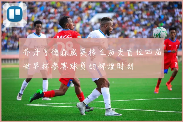 乔丹亨德森成英格兰历史首位四届世界杯参赛球员的辉煌时刻