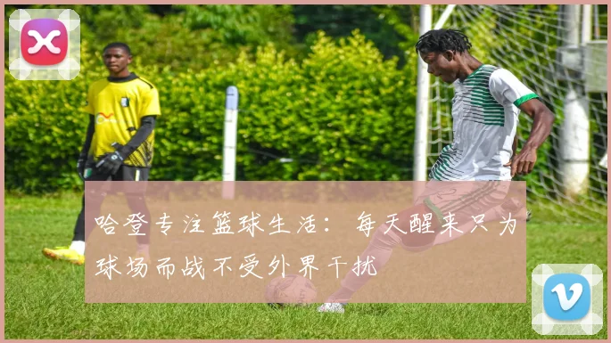 哈登专注篮球生活：每天醒来只为球场而战不受外界干扰