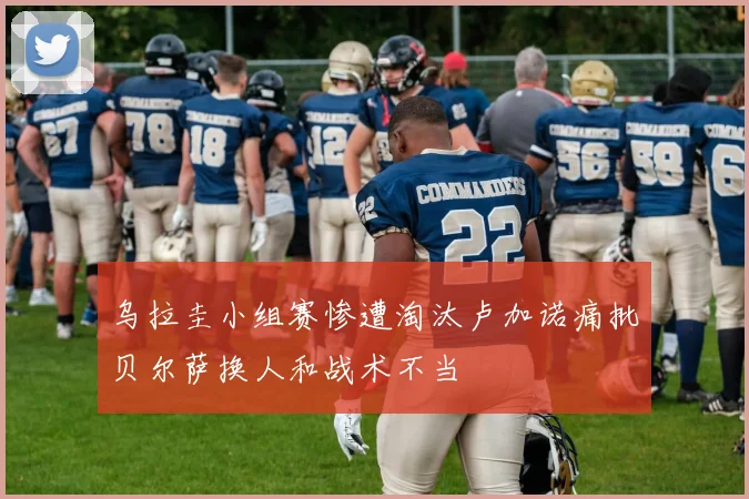 乌拉圭小组赛惨遭淘汰卢加诺痛批贝尔萨换人和战术不当