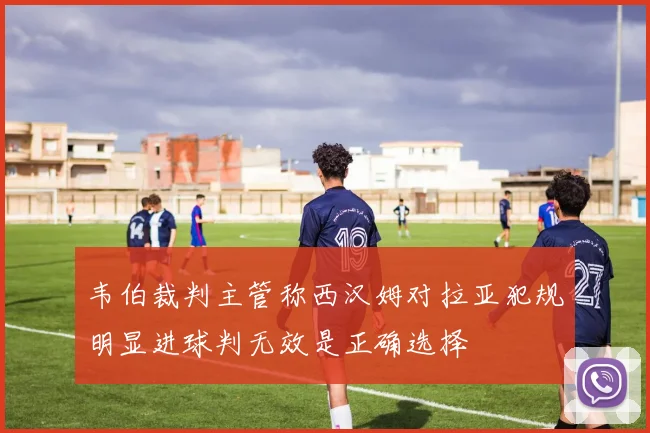 韦伯裁判主管称西汉姆对拉亚犯规明显进球判无效是正确选择