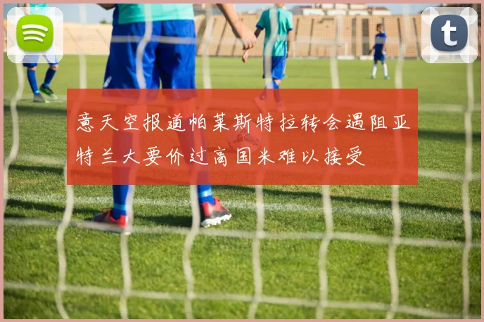 意天空报道帕莱斯特拉转会遇阻亚特兰大要价过高国米难以接受