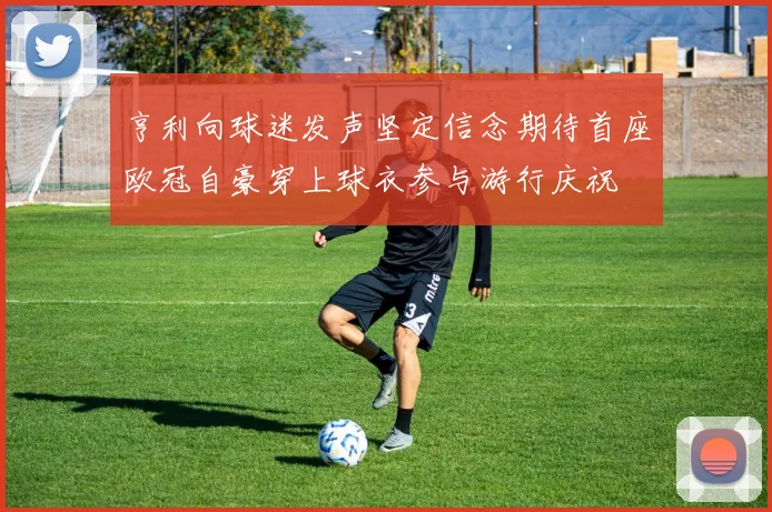 亨利向球迷发声坚定信念期待首座欧冠自豪穿上球衣参与游行庆祝