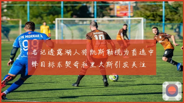 名记透露湖人将凯斯勒视为首选中锋目标东契奇和里夫斯引发关注