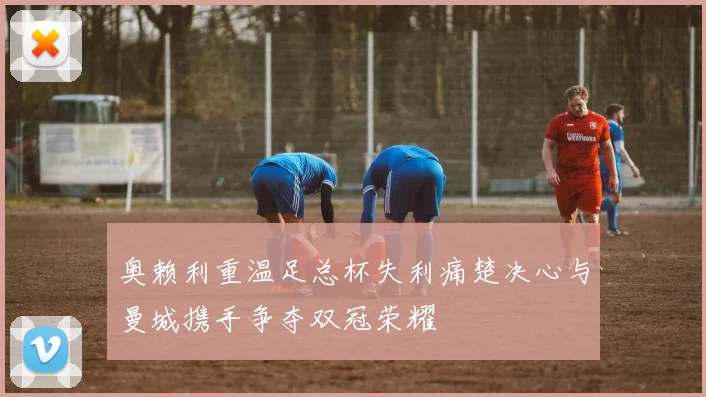奥赖利重温足总杯失利痛楚决心与曼城携手争夺双冠荣耀