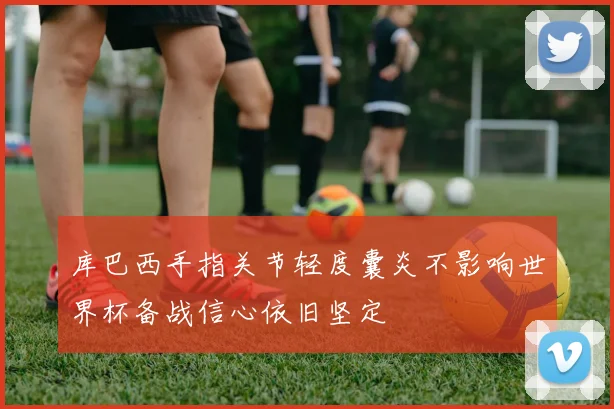 库巴西手指关节轻度囊炎不影响世界杯备战信心依旧坚定