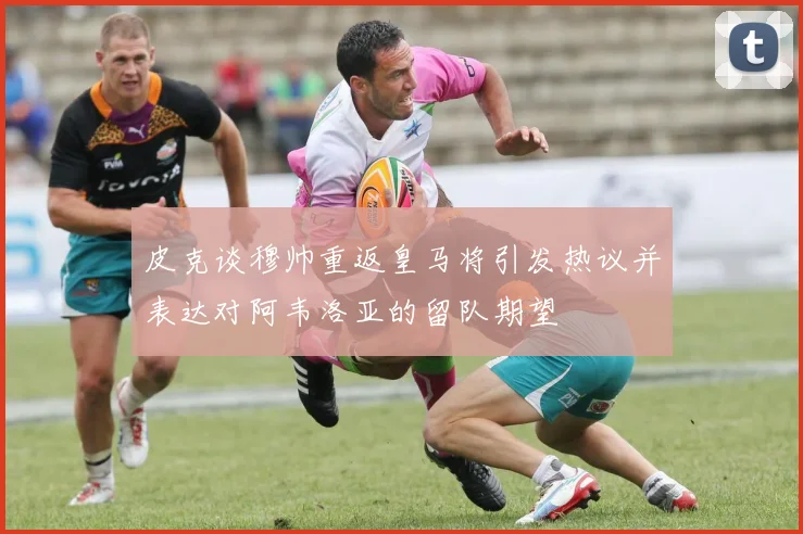 皮克谈穆帅重返皇马将引发热议并表达对阿韦洛亚的留队期望