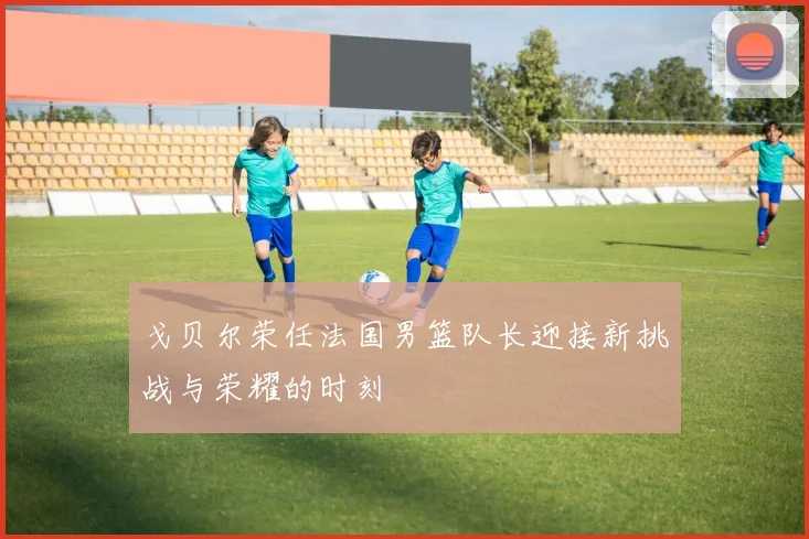 戈贝尔荣任法国男篮队长迎接新挑战与荣耀的时刻
