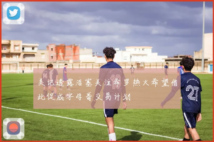 美记透露活塞关注希罗热火希望借此促成字母哥交易计划