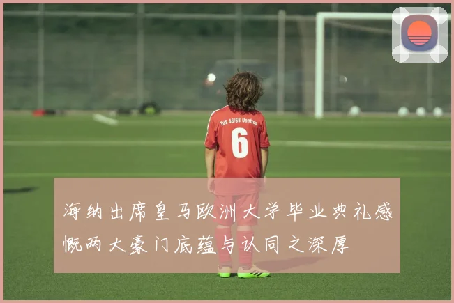 海纳出席皇马欧洲大学毕业典礼感慨两大豪门底蕴与认同之深厚