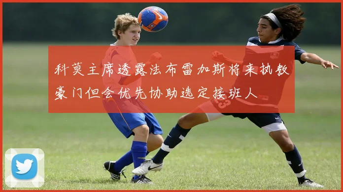 科莫主席透露法布雷加斯将来执教豪门但会优先协助选定接班人