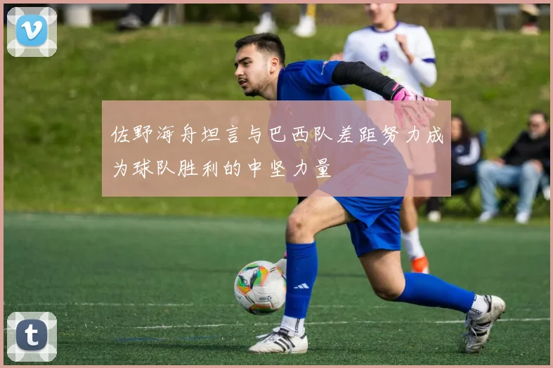 佐野海舟坦言与巴西队差距努力成为球队胜利的中坚力量