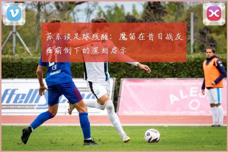 苏东谈足球残酷：魔笛在昔日战友面前倒下的深刻启示