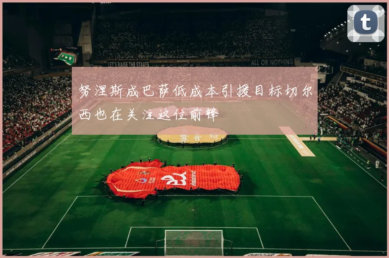 努涅斯成巴萨低成本引援目标切尔西也在关注这位前锋