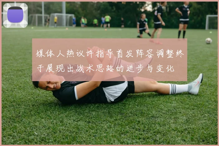 媒体人热议许指导首发阵容调整终于展现出战术思路的进步与变化