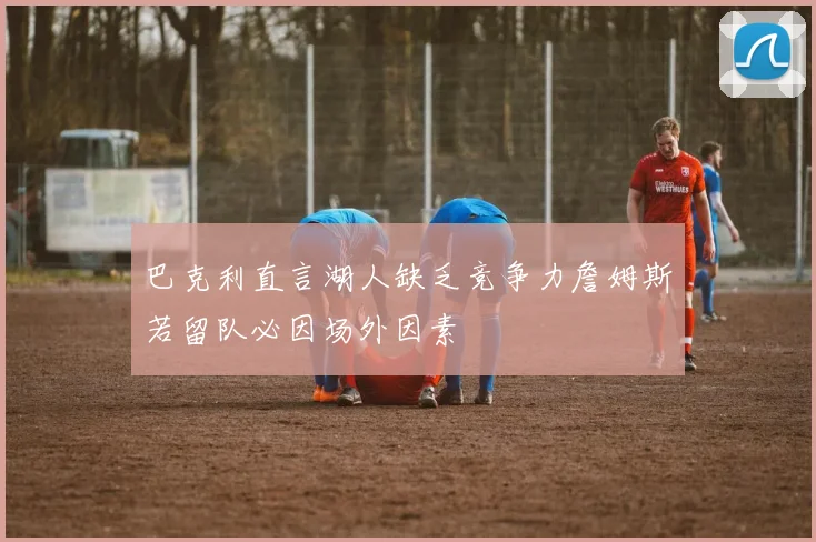 巴克利直言湖人缺乏竞争力詹姆斯若留队必因场外因素