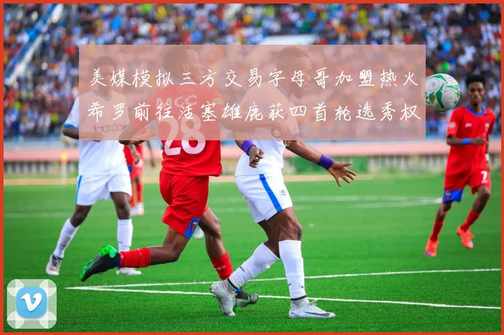 美媒模拟三方交易字母哥加盟热火希罗前往活塞雄鹿获四首轮选秀权与两次互换权