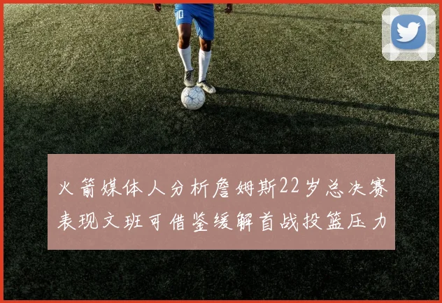 火箭媒体人分析詹姆斯22岁总决赛表现文班可借鉴缓解首战投篮压力