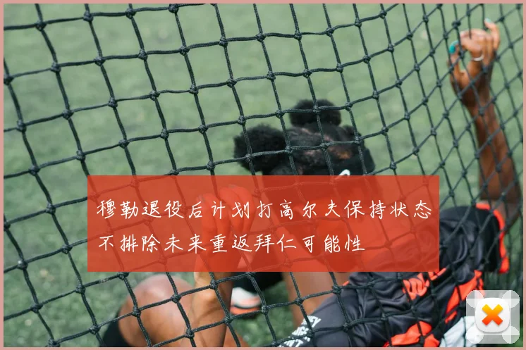 穆勒退役后计划打高尔夫保持状态不排除未来重返拜仁可能性