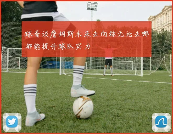 球哥谈詹姆斯未来去向称无论去哪都能提升球队实力