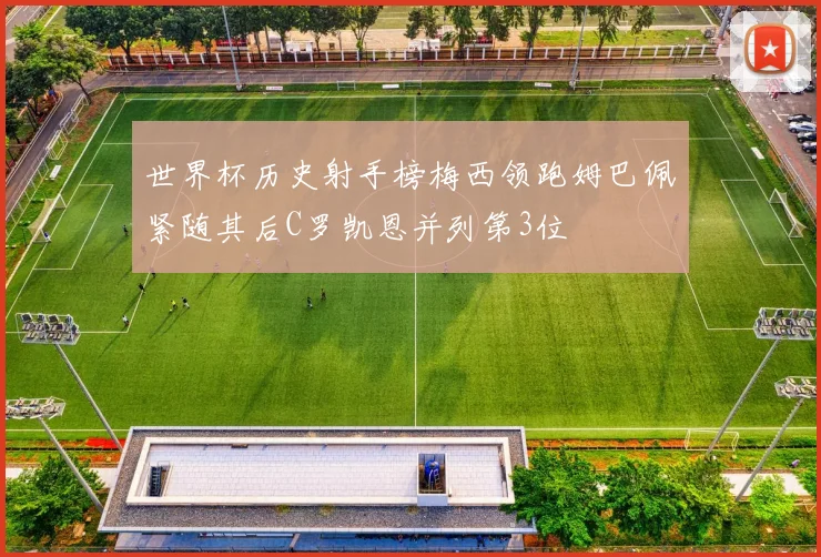 世界杯历史射手榜梅西领跑姆巴佩紧随其后C罗凯恩并列第3位