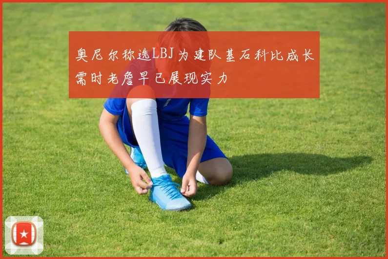 奥尼尔称选LBJ为建队基石科比成长需时老詹早已展现实力