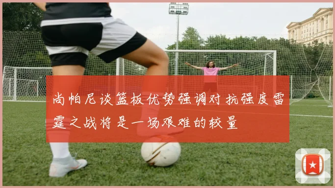 尚帕尼谈篮板优势强调对抗强度雷霆之战将是一场艰难的较量