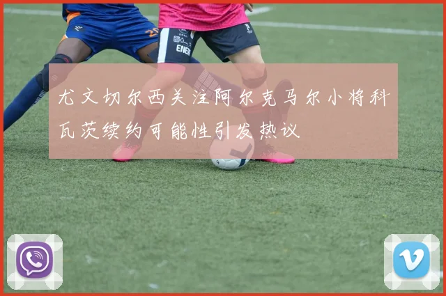 尤文切尔西关注阿尔克马尔小将科瓦茨续约可能性引发热议