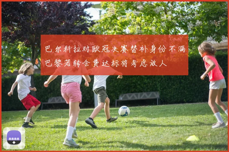 巴尔科拉对欧冠决赛替补身份不满巴黎若转会费达标将考虑放人