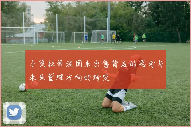 小莫拉蒂谈国米出售背后的思考与未来管理方向的转变