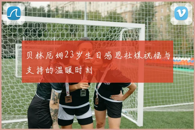 贝林厄姆23岁生日感恩社媒祝福与支持的温暖时刻